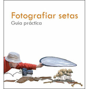 FOTOGRAFIAR SETAS. GUÍA PRÁCTICA DE LA FOTOGRAFÍA MICOLÓGICA, DE APROXIMACIÓN Y MACRO