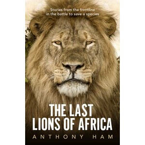 THE LAST LIONS OF AFRICA. STORIES FROM THE FRONTLINE IN TEH BATTLE TO SAVE A SPECIES